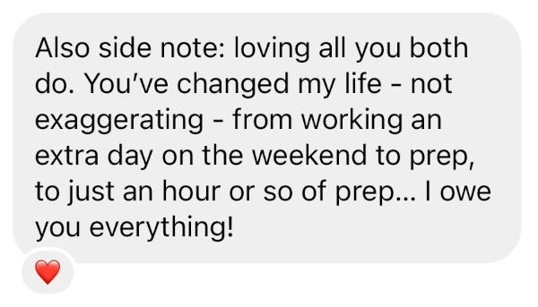 Also side note: loving all you both do. You've changed my life - not exaggerating - from working an extra day on the weekend to prep, to just an hour or so of prep... I owe you everything!